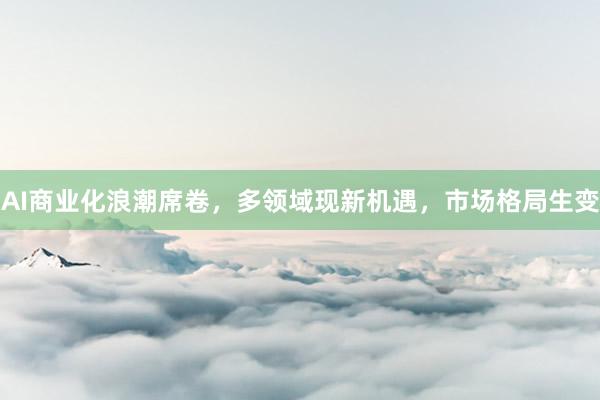 AI商业化浪潮席卷，多领域现新机遇，市场格局生变