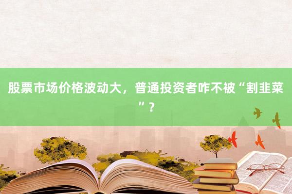 股票市场价格波动大，普通投资者咋不被“割韭菜”？