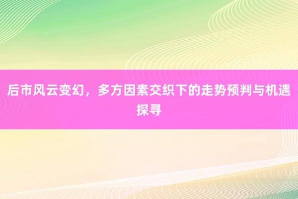 后市风云变幻，多方因素交织下的走势预判与机遇探寻