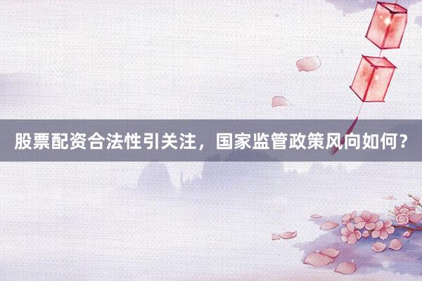 股票配资合法性引关注，国家监管政策风向如何？
