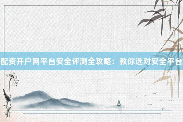 配资开户网平台安全评测全攻略：教你选对安全平台
