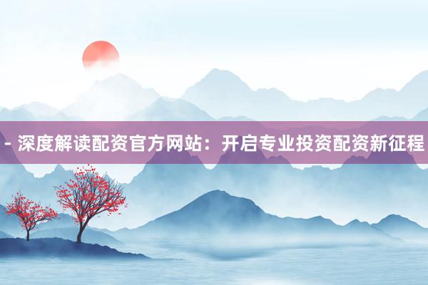 - 深度解读配资官方网站：开启专业投资配资新征程