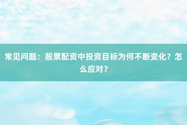 常见问题：股票配资中投资目标为何不断变化？怎么应对？