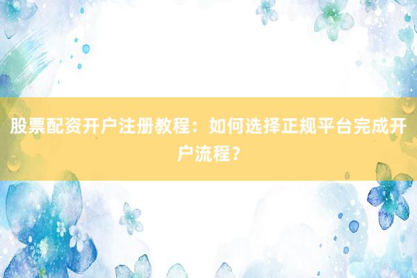 股票配资开户注册教程：如何选择正规平台完成开户流程？
