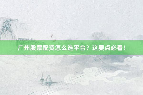 广州股票配资怎么选平台？这要点必看！