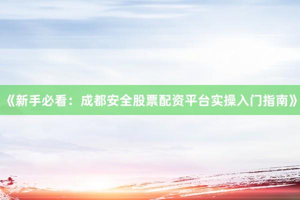 《新手必看：成都安全股票配资平台实操入门指南》