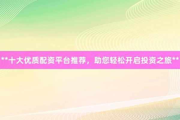 **十大优质配资平台推荐，助您轻松开启投资之旅**