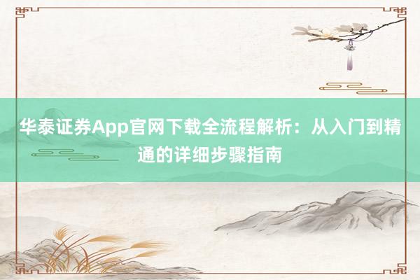 华泰证券App官网下载全流程解析：从入门到精通的详细步骤指南