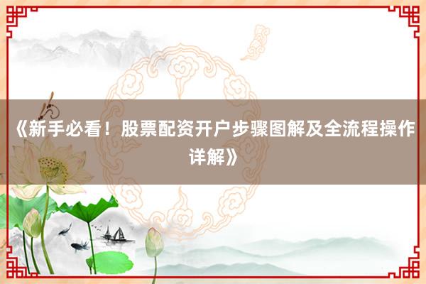 《新手必看！股票配资开户步骤图解及全流程操作详解》
