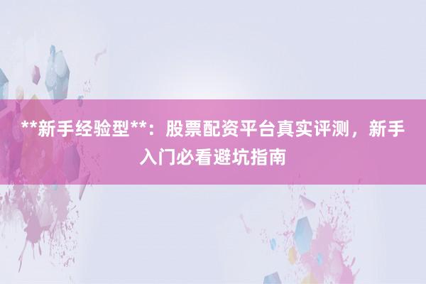 **新手经验型**：股票配资平台真实评测，新手入门必看避坑指南