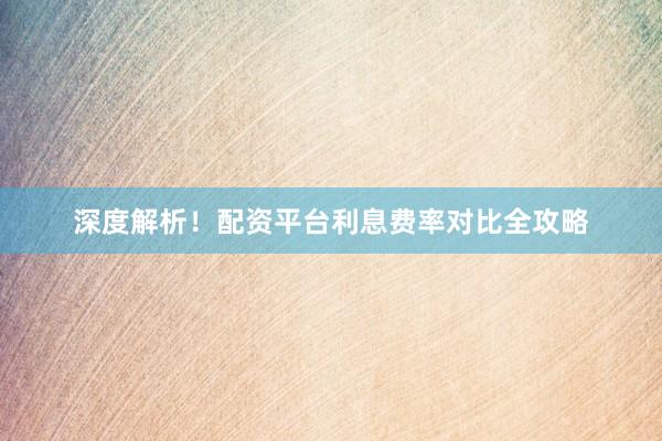 深度解析！配资平台利息费率对比全攻略