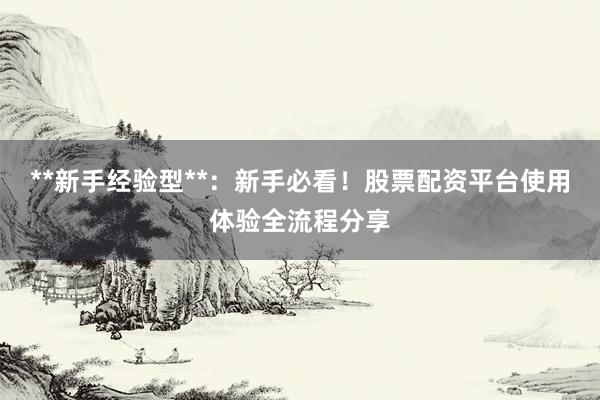 **新手经验型**：新手必看！股票配资平台使用体验全流程分享