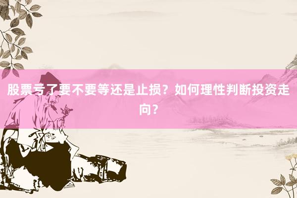 股票亏了要不要等还是止损？如何理性判断投资走向？