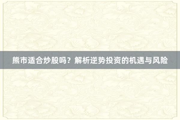 熊市适合炒股吗？解析逆势投资的机遇与风险