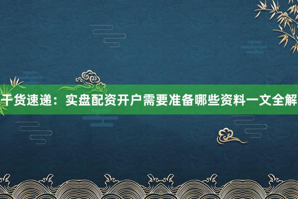 干货速递：实盘配资开户需要准备哪些资料一文全解