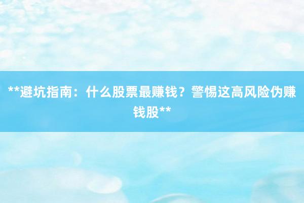 **避坑指南：什么股票最赚钱？警惕这高风险伪赚钱股**