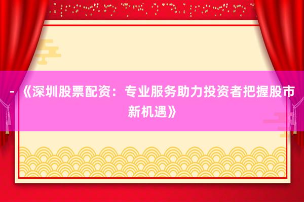 - 《深圳股票配资：专业服务助力投资者把握股市新机遇》