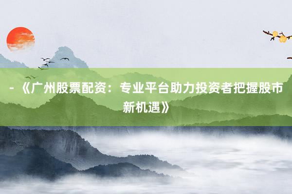 - 《广州股票配资：专业平台助力投资者把握股市新机遇》