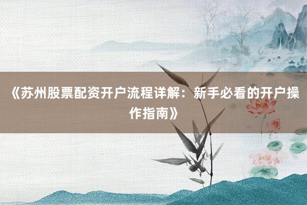 《苏州股票配资开户流程详解：新手必看的开户操作指南》