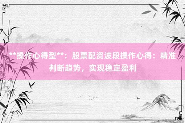 **操作心得型**：股票配资波段操作心得：精准判断趋势，实现稳定盈利