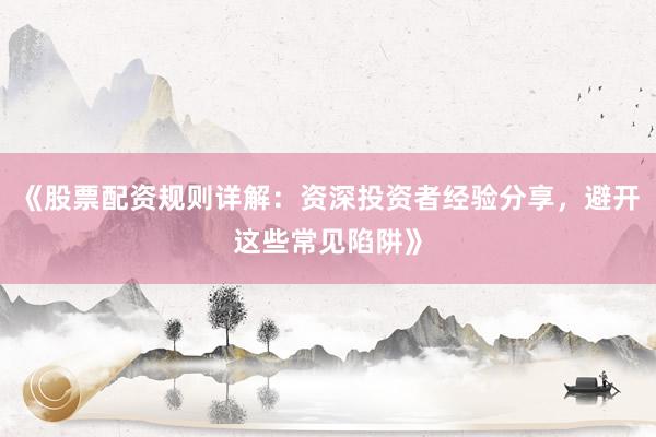 《股票配资规则详解：资深投资者经验分享，避开这些常见陷阱》