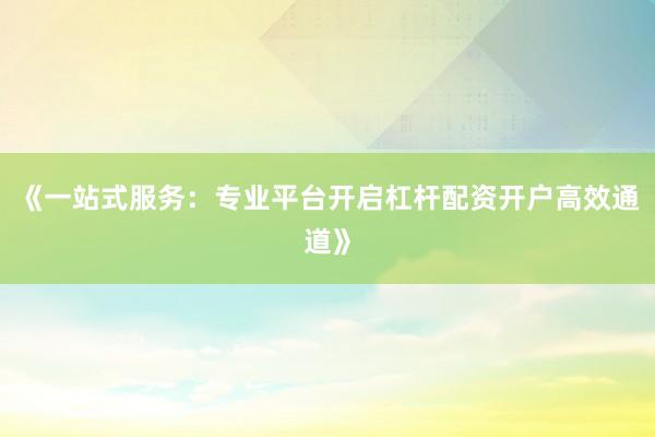 《一站式服务：专业平台开启杠杆配资开户高效通道》