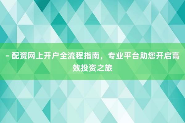 - 配资网上开户全流程指南，专业平台助您开启高效投资之旅