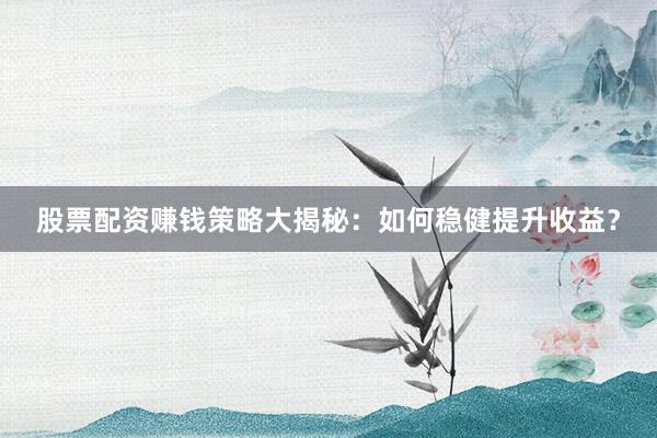 股票配资赚钱策略大揭秘：如何稳健提升收益？