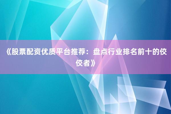 《股票配资优质平台推荐：盘点行业排名前十的佼佼者》