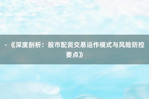 - 《深度剖析：股市配资交易运作模式与风险防控要点》