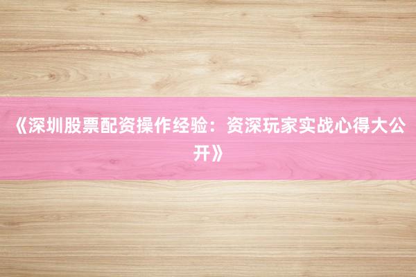 《深圳股票配资操作经验：资深玩家实战心得大公开》