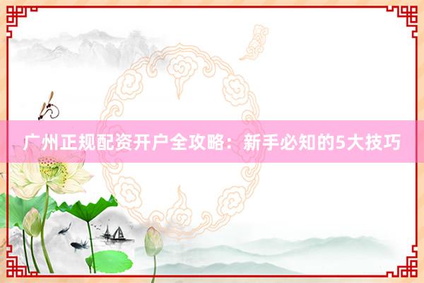 广州正规配资开户全攻略：新手必知的5大技巧