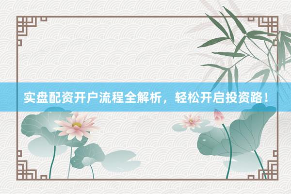 实盘配资开户流程全解析，轻松开启投资路！