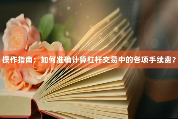操作指南：如何准确计算杠杆交易中的各项手续费？