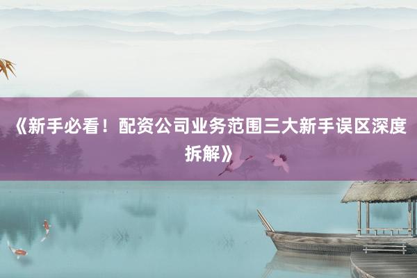 《新手必看！配资公司业务范围三大新手误区深度拆解》