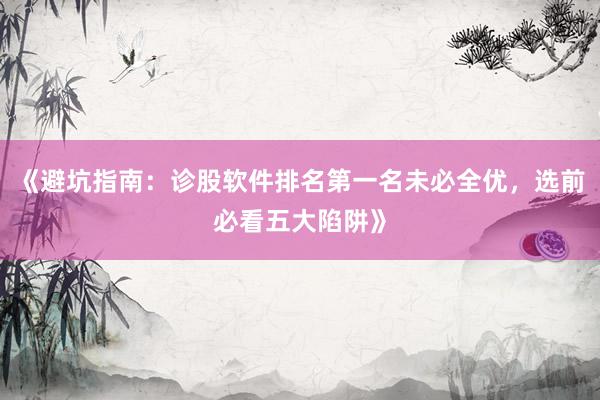 《避坑指南：诊股软件排名第一名未必全优，选前必看五大陷阱》