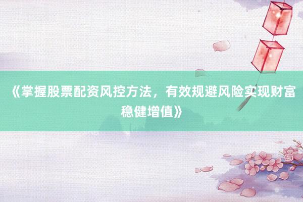 《掌握股票配资风控方法，有效规避风险实现财富稳健增值》