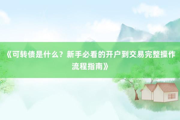 《可转债是什么？新手必看的开户到交易完整操作流程指南》