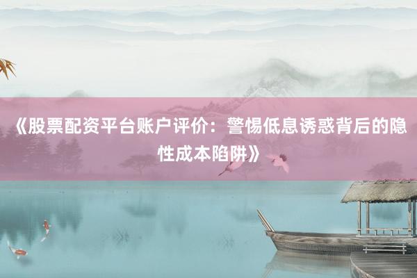 《股票配资平台账户评价：警惕低息诱惑背后的隐性成本陷阱》