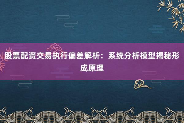 股票配资交易执行偏差解析：系统分析模型揭秘形成原理