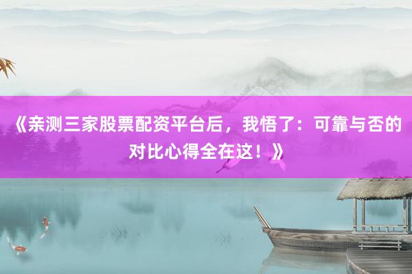 《亲测三家股票配资平台后，我悟了：可靠与否的对比心得全在这！》