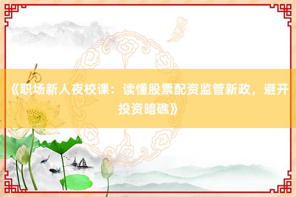 《职场新人夜校课：读懂股票配资监管新政，避开投资暗礁》