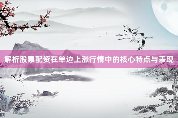 解析股票配资在单边上涨行情中的核心特点与表现