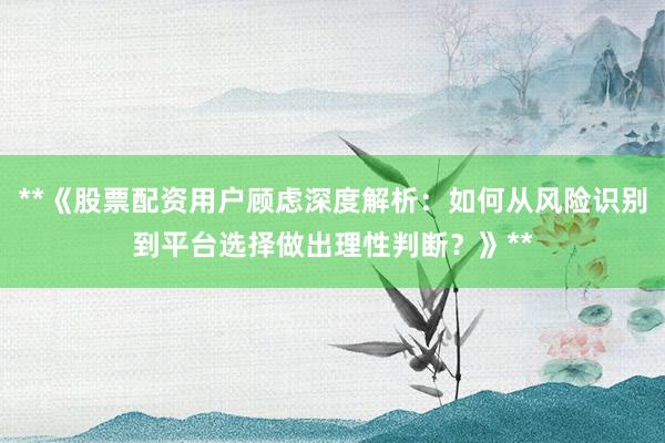 **《股票配资用户顾虑深度解析：如何从风险识别到平台选择做出理性判断？》**