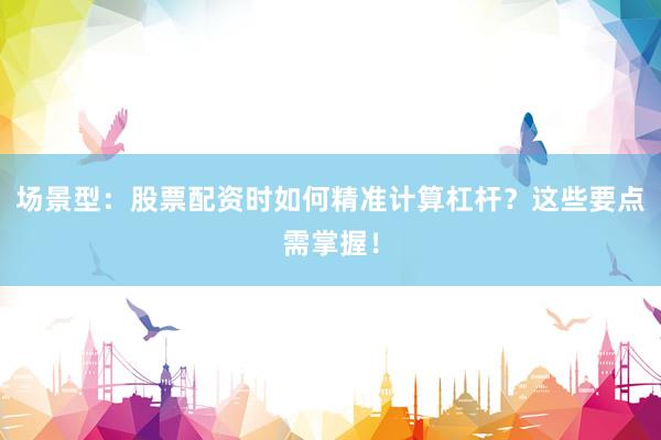 场景型：股票配资时如何精准计算杠杆？这些要点需掌握！