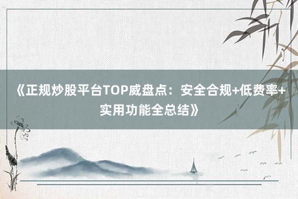 《正规炒股平台TOP威盘点：安全合规+低费率+实用功能全总结》
