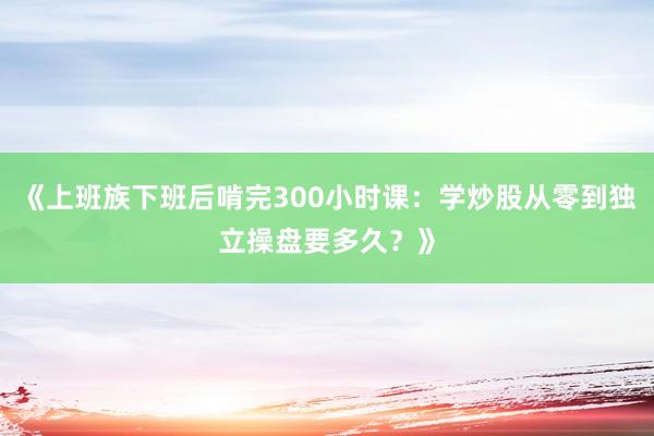 《上班族下班后啃完300小时课：学炒股从零到独立操盘要多久？》