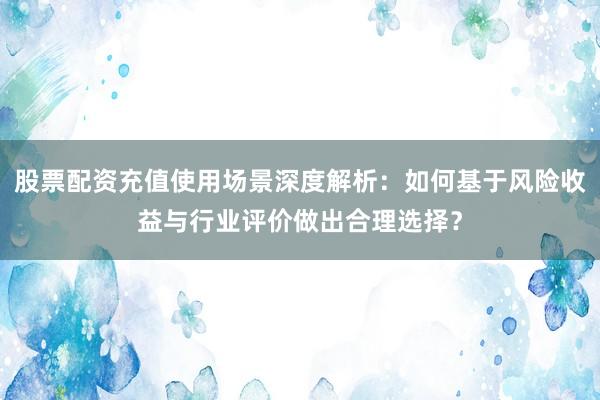 股票配资充值使用场景深度解析：如何基于风险收益与行业评价做出合理选择？