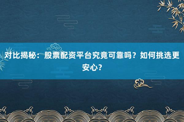 对比揭秘：股票配资平台究竟可靠吗？如何挑选更安心？