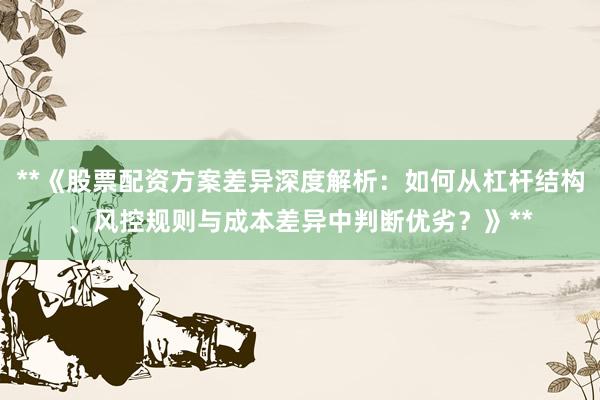 **《股票配资方案差异深度解析：如何从杠杆结构、风控规则与成本差异中判断优劣？》**